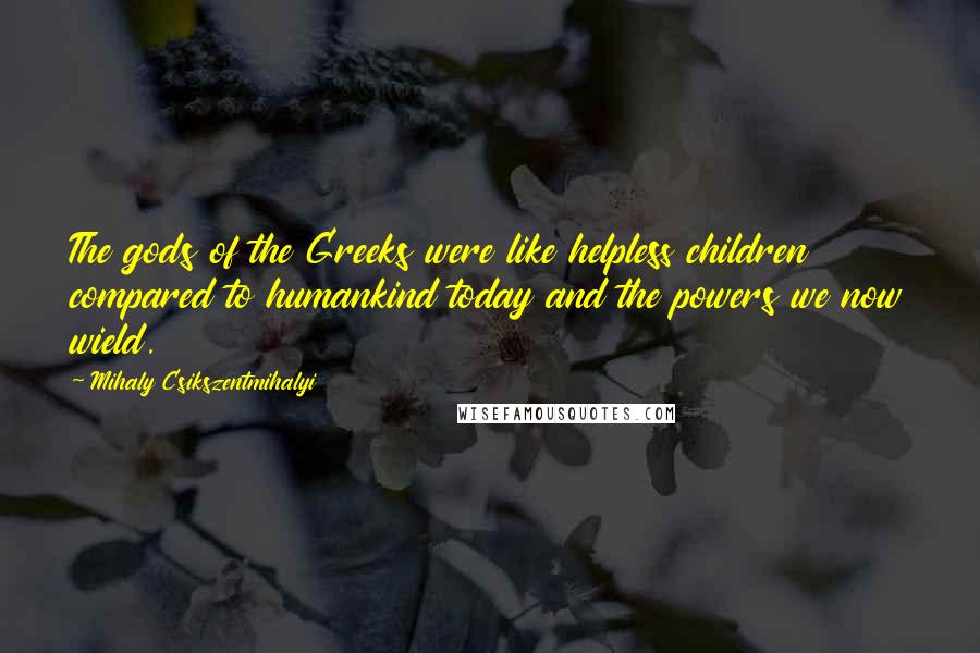 Mihaly Csikszentmihalyi Quotes: The gods of the Greeks were like helpless children compared to humankind today and the powers we now wield.