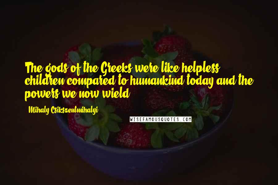 Mihaly Csikszentmihalyi Quotes: The gods of the Greeks were like helpless children compared to humankind today and the powers we now wield.