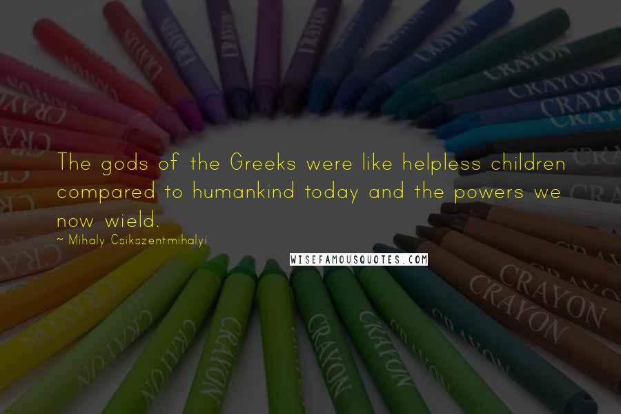 Mihaly Csikszentmihalyi Quotes: The gods of the Greeks were like helpless children compared to humankind today and the powers we now wield.