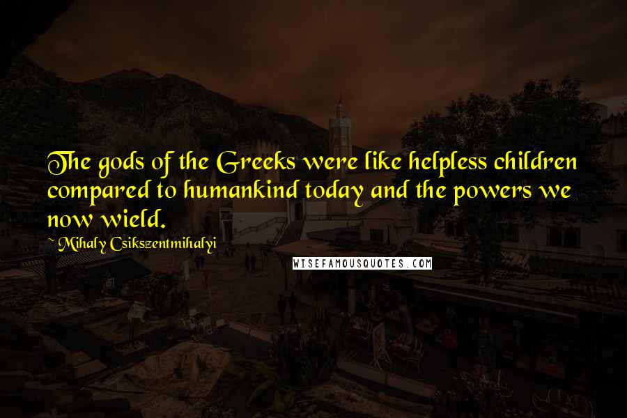 Mihaly Csikszentmihalyi Quotes: The gods of the Greeks were like helpless children compared to humankind today and the powers we now wield.