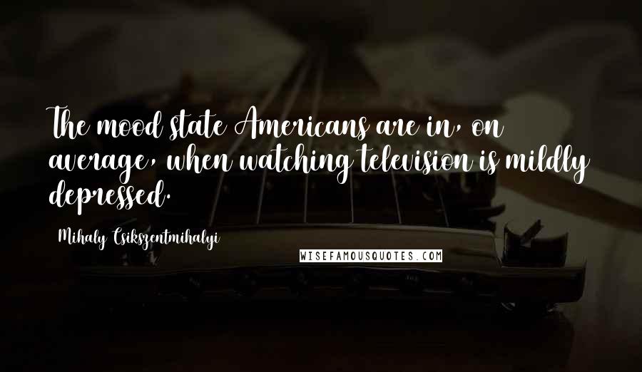 Mihaly Csikszentmihalyi Quotes: The mood state Americans are in, on average, when watching television is mildly depressed.