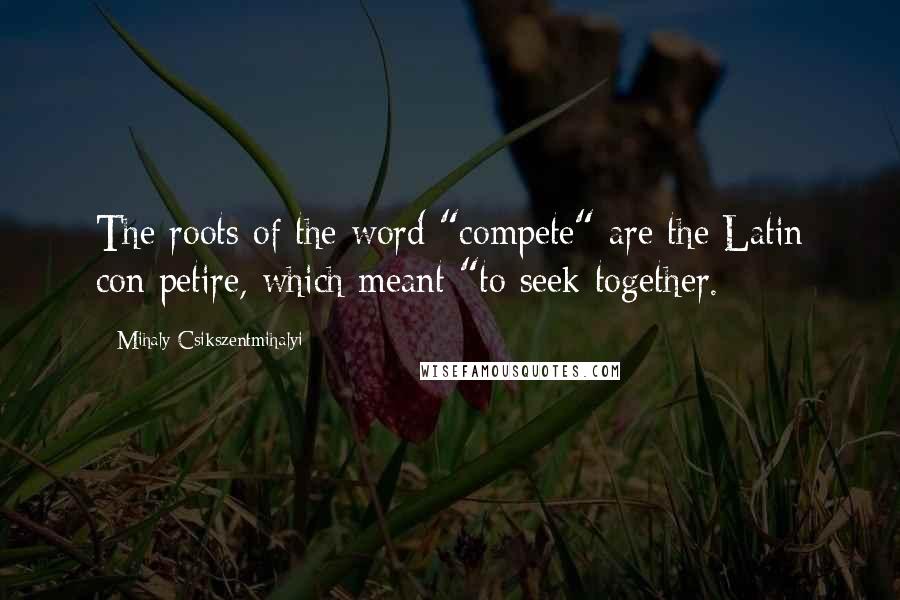 Mihaly Csikszentmihalyi Quotes: The roots of the word "compete" are the Latin con petire, which meant "to seek together.