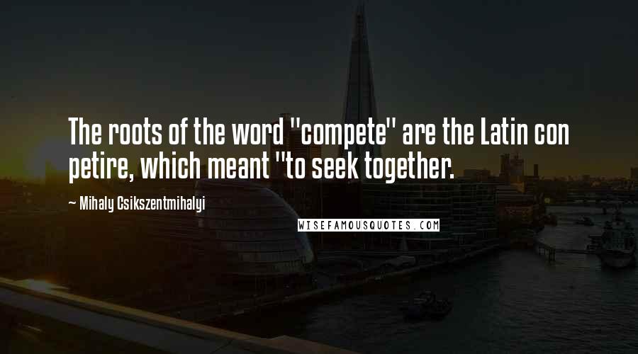 Mihaly Csikszentmihalyi Quotes: The roots of the word "compete" are the Latin con petire, which meant "to seek together.