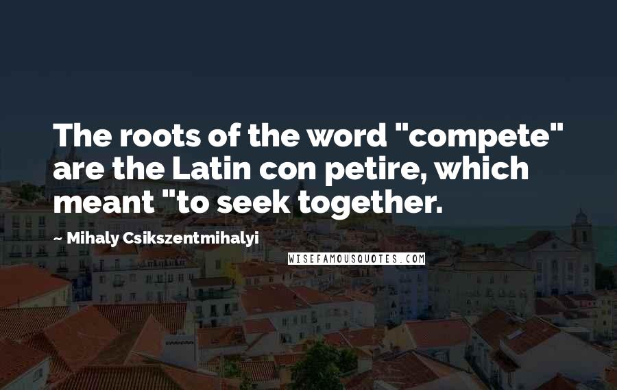 Mihaly Csikszentmihalyi Quotes: The roots of the word "compete" are the Latin con petire, which meant "to seek together.