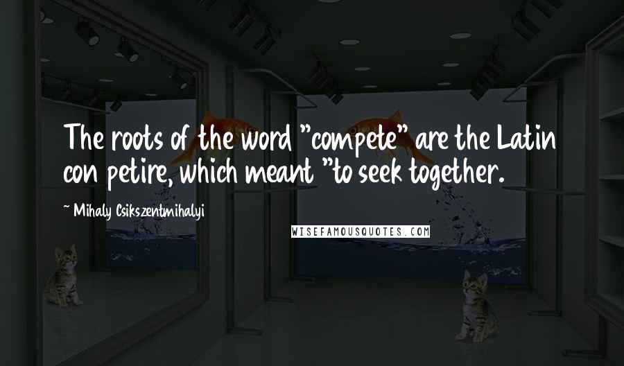 Mihaly Csikszentmihalyi Quotes: The roots of the word "compete" are the Latin con petire, which meant "to seek together.