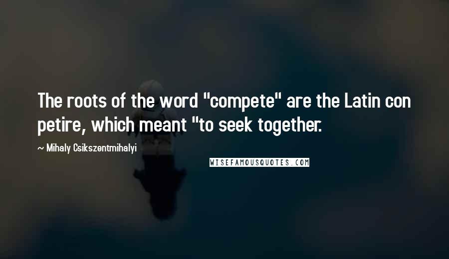 Mihaly Csikszentmihalyi Quotes: The roots of the word "compete" are the Latin con petire, which meant "to seek together.