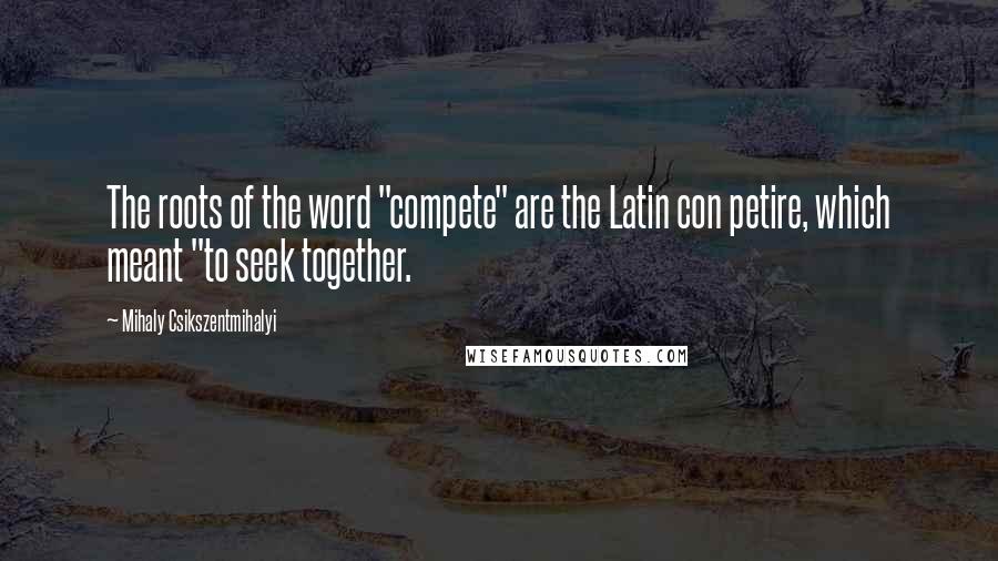 Mihaly Csikszentmihalyi Quotes: The roots of the word "compete" are the Latin con petire, which meant "to seek together.