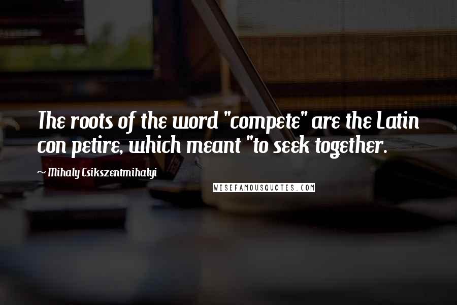 Mihaly Csikszentmihalyi Quotes: The roots of the word "compete" are the Latin con petire, which meant "to seek together.