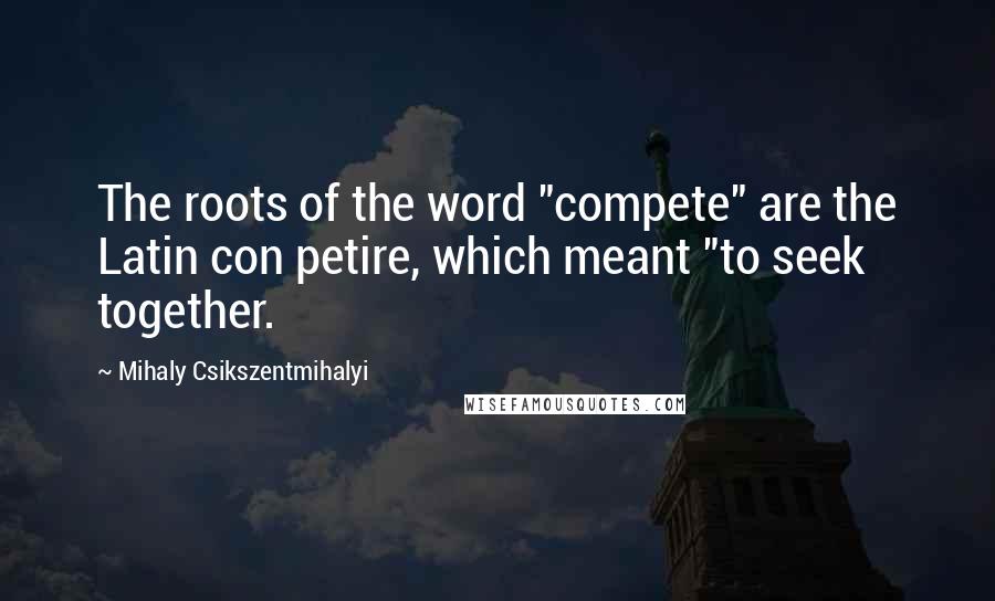 Mihaly Csikszentmihalyi Quotes: The roots of the word "compete" are the Latin con petire, which meant "to seek together.