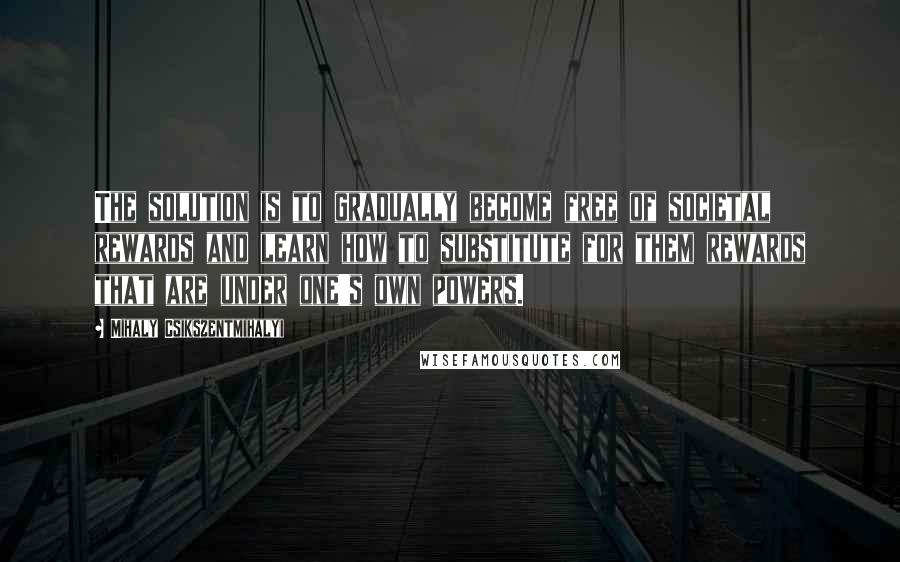 Mihaly Csikszentmihalyi Quotes: The solution is to gradually become free of societal rewards and learn how to substitute for them rewards that are under one's own powers.