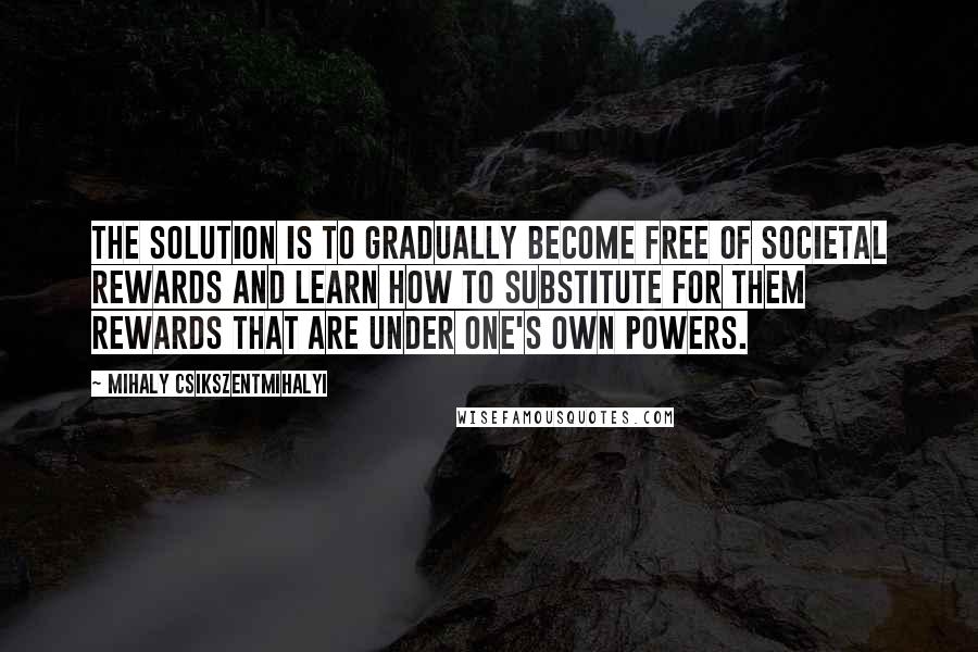 Mihaly Csikszentmihalyi Quotes: The solution is to gradually become free of societal rewards and learn how to substitute for them rewards that are under one's own powers.