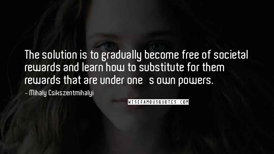 Mihaly Csikszentmihalyi Quotes: The solution is to gradually become free of societal rewards and learn how to substitute for them rewards that are under one's own powers.