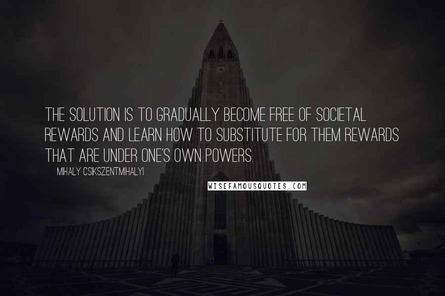 Mihaly Csikszentmihalyi Quotes: The solution is to gradually become free of societal rewards and learn how to substitute for them rewards that are under one's own powers.