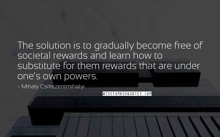 Mihaly Csikszentmihalyi Quotes: The solution is to gradually become free of societal rewards and learn how to substitute for them rewards that are under one's own powers.