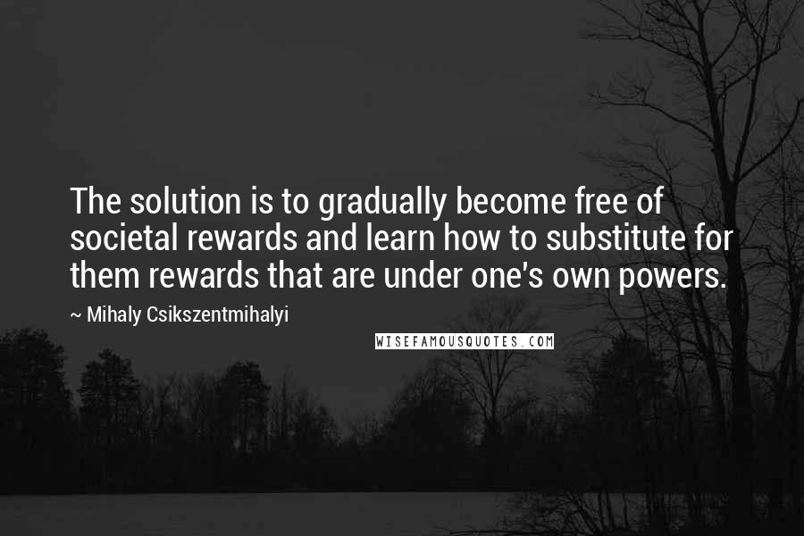 Mihaly Csikszentmihalyi Quotes: The solution is to gradually become free of societal rewards and learn how to substitute for them rewards that are under one's own powers.