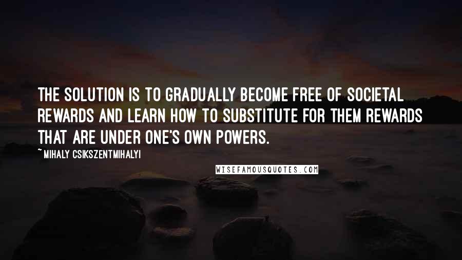 Mihaly Csikszentmihalyi Quotes: The solution is to gradually become free of societal rewards and learn how to substitute for them rewards that are under one's own powers.