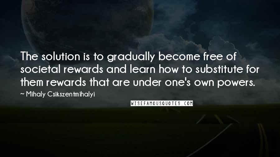 Mihaly Csikszentmihalyi Quotes: The solution is to gradually become free of societal rewards and learn how to substitute for them rewards that are under one's own powers.