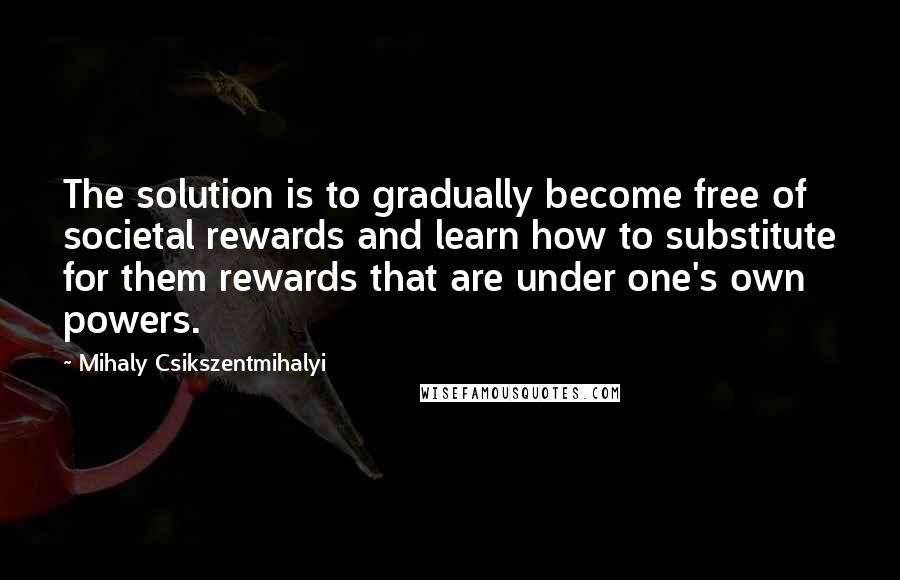 Mihaly Csikszentmihalyi Quotes: The solution is to gradually become free of societal rewards and learn how to substitute for them rewards that are under one's own powers.
