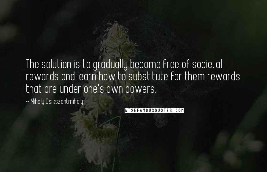 Mihaly Csikszentmihalyi Quotes: The solution is to gradually become free of societal rewards and learn how to substitute for them rewards that are under one's own powers.