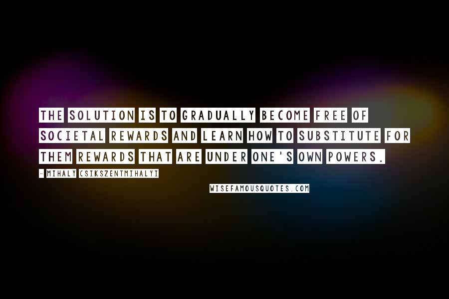 Mihaly Csikszentmihalyi Quotes: The solution is to gradually become free of societal rewards and learn how to substitute for them rewards that are under one's own powers.