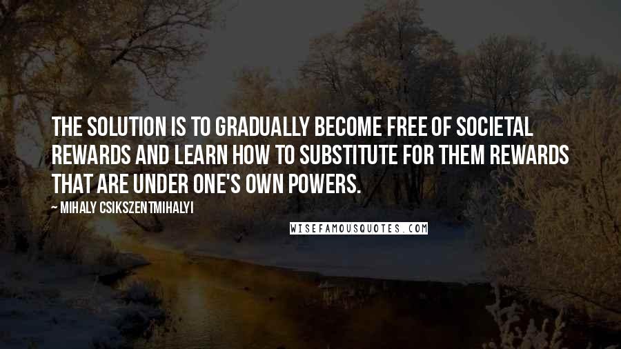 Mihaly Csikszentmihalyi Quotes: The solution is to gradually become free of societal rewards and learn how to substitute for them rewards that are under one's own powers.