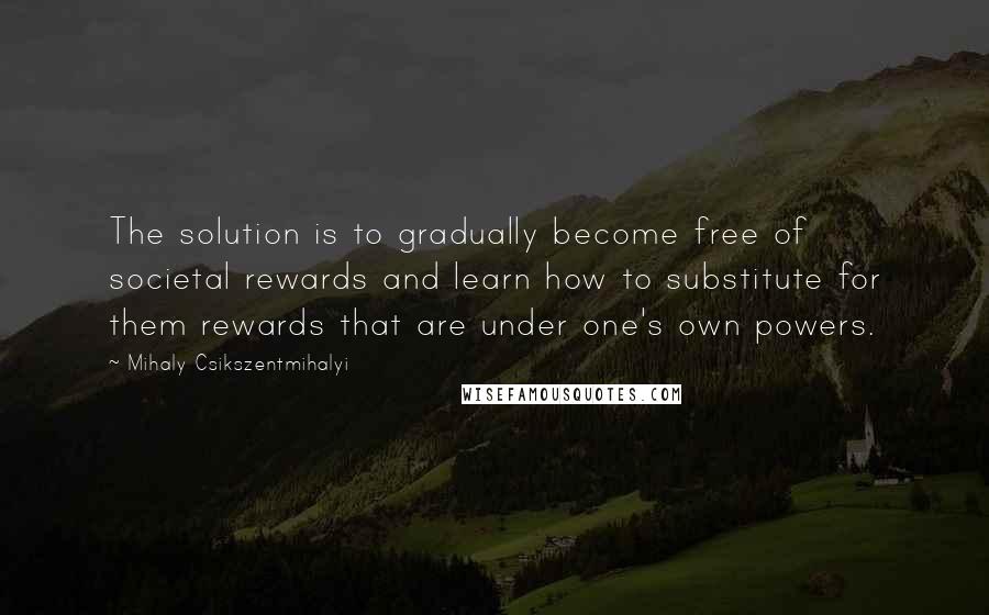 Mihaly Csikszentmihalyi Quotes: The solution is to gradually become free of societal rewards and learn how to substitute for them rewards that are under one's own powers.