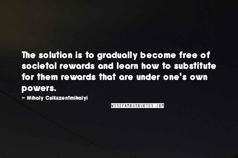 Mihaly Csikszentmihalyi Quotes: The solution is to gradually become free of societal rewards and learn how to substitute for them rewards that are under one's own powers.