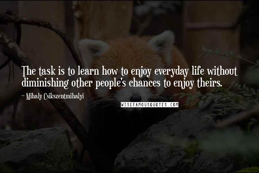 Mihaly Csikszentmihalyi Quotes: The task is to learn how to enjoy everyday life without diminishing other people's chances to enjoy theirs.