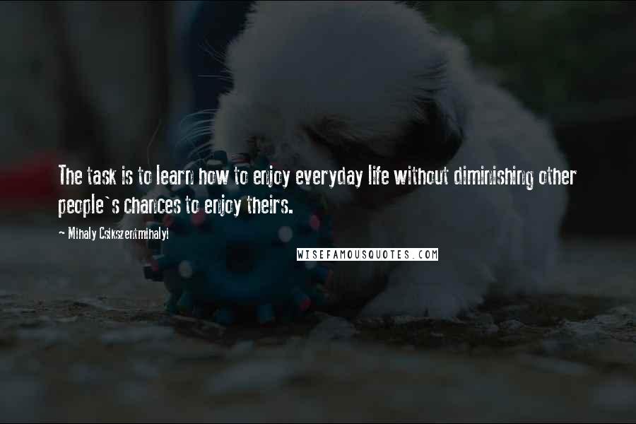 Mihaly Csikszentmihalyi Quotes: The task is to learn how to enjoy everyday life without diminishing other people's chances to enjoy theirs.