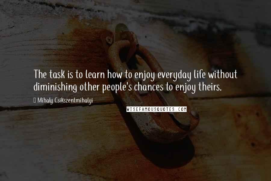 Mihaly Csikszentmihalyi Quotes: The task is to learn how to enjoy everyday life without diminishing other people's chances to enjoy theirs.