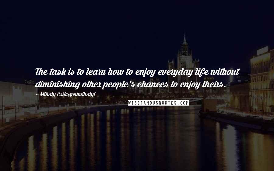 Mihaly Csikszentmihalyi Quotes: The task is to learn how to enjoy everyday life without diminishing other people's chances to enjoy theirs.