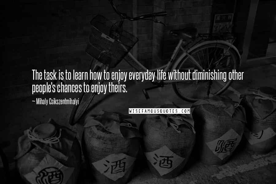 Mihaly Csikszentmihalyi Quotes: The task is to learn how to enjoy everyday life without diminishing other people's chances to enjoy theirs.