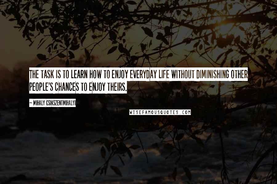 Mihaly Csikszentmihalyi Quotes: The task is to learn how to enjoy everyday life without diminishing other people's chances to enjoy theirs.