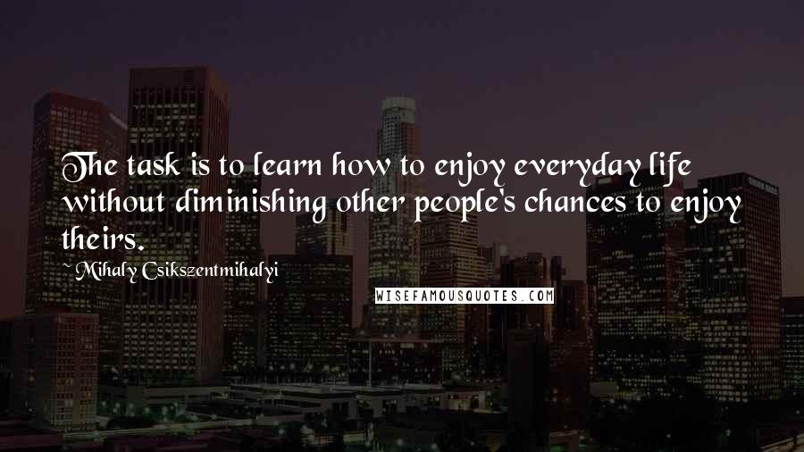 Mihaly Csikszentmihalyi Quotes: The task is to learn how to enjoy everyday life without diminishing other people's chances to enjoy theirs.