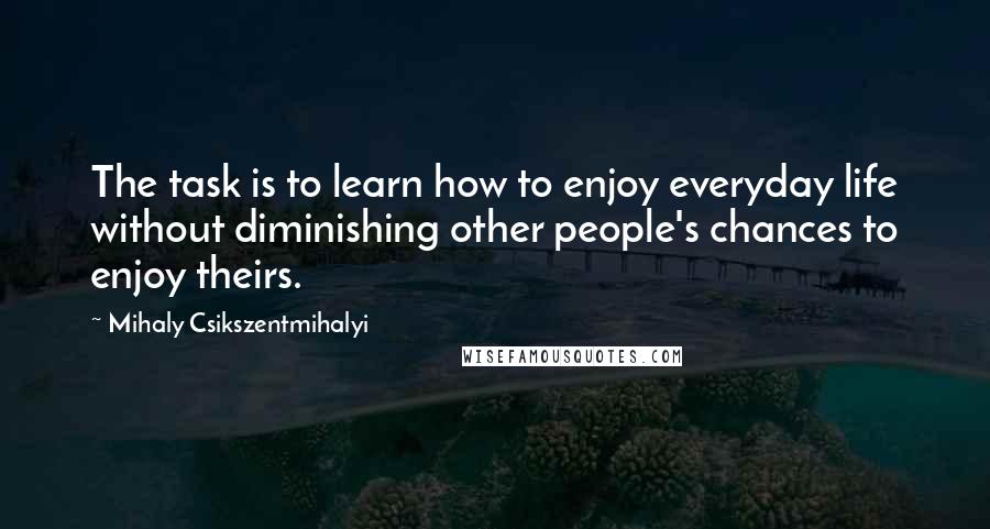 Mihaly Csikszentmihalyi Quotes: The task is to learn how to enjoy everyday life without diminishing other people's chances to enjoy theirs.