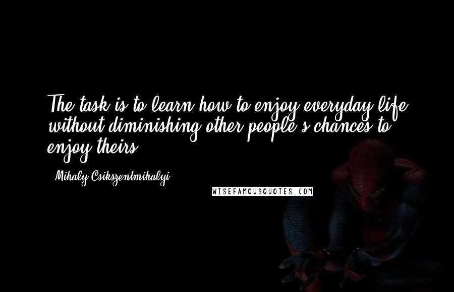 Mihaly Csikszentmihalyi Quotes: The task is to learn how to enjoy everyday life without diminishing other people's chances to enjoy theirs.