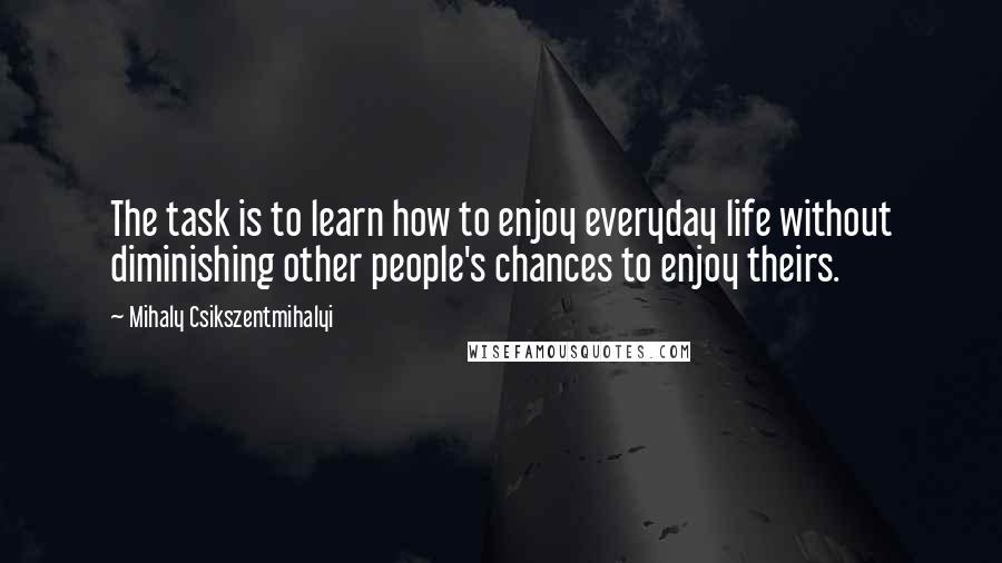 Mihaly Csikszentmihalyi Quotes: The task is to learn how to enjoy everyday life without diminishing other people's chances to enjoy theirs.