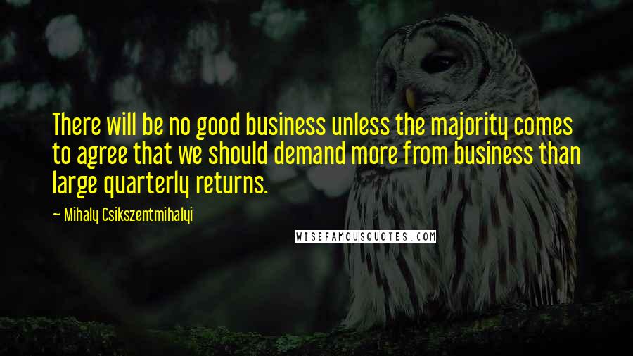Mihaly Csikszentmihalyi Quotes: There will be no good business unless the majority comes to agree that we should demand more from business than large quarterly returns.