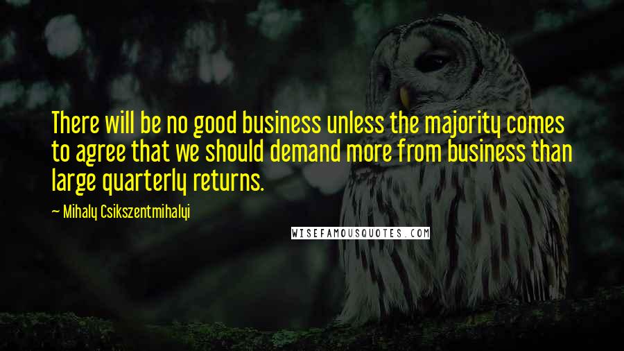 Mihaly Csikszentmihalyi Quotes: There will be no good business unless the majority comes to agree that we should demand more from business than large quarterly returns.