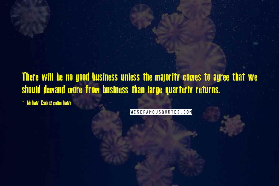 Mihaly Csikszentmihalyi Quotes: There will be no good business unless the majority comes to agree that we should demand more from business than large quarterly returns.