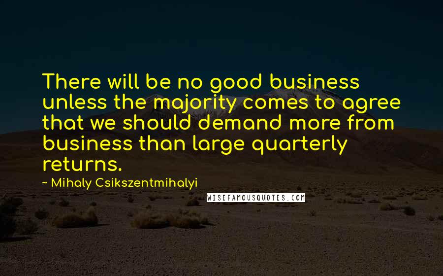 Mihaly Csikszentmihalyi Quotes: There will be no good business unless the majority comes to agree that we should demand more from business than large quarterly returns.