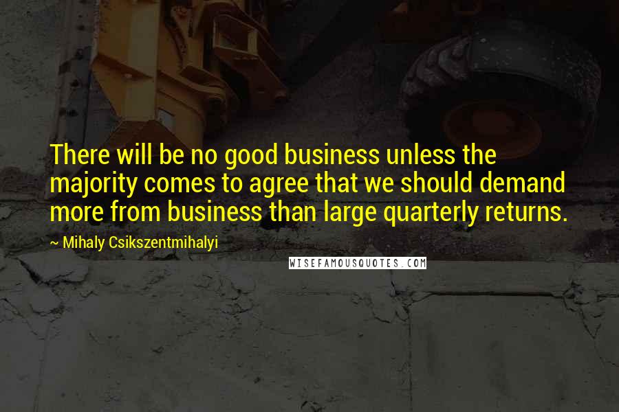 Mihaly Csikszentmihalyi Quotes: There will be no good business unless the majority comes to agree that we should demand more from business than large quarterly returns.