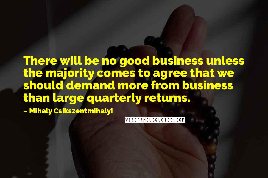 Mihaly Csikszentmihalyi Quotes: There will be no good business unless the majority comes to agree that we should demand more from business than large quarterly returns.