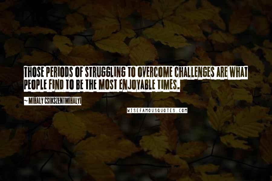 Mihaly Csikszentmihalyi Quotes: Those periods of struggling to overcome challenges are what people find to be the most enjoyable times.