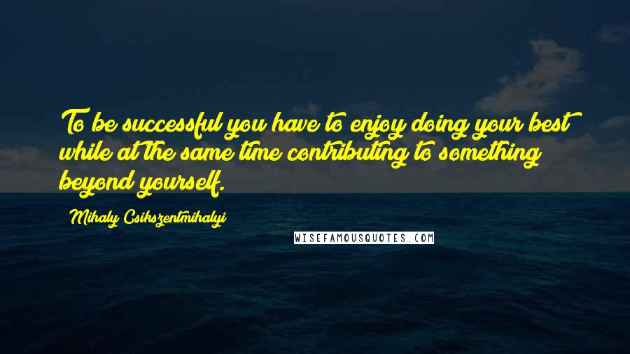 Mihaly Csikszentmihalyi Quotes: To be successful you have to enjoy doing your best while at the same time contributing to something beyond yourself.