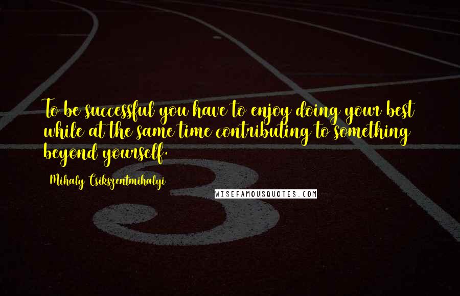 Mihaly Csikszentmihalyi Quotes: To be successful you have to enjoy doing your best while at the same time contributing to something beyond yourself.