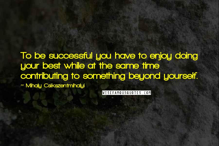 Mihaly Csikszentmihalyi Quotes: To be successful you have to enjoy doing your best while at the same time contributing to something beyond yourself.