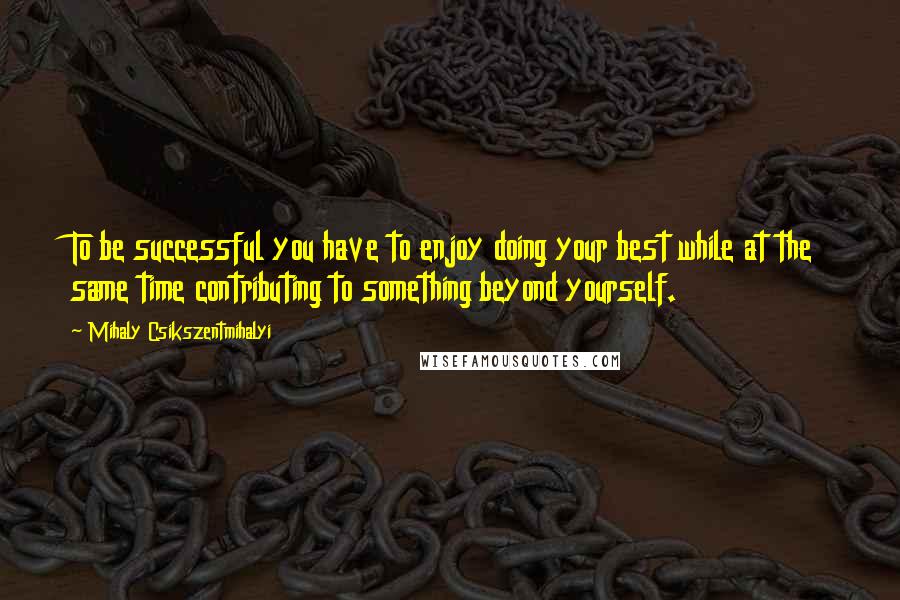 Mihaly Csikszentmihalyi Quotes: To be successful you have to enjoy doing your best while at the same time contributing to something beyond yourself.