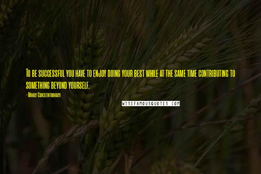 Mihaly Csikszentmihalyi Quotes: To be successful you have to enjoy doing your best while at the same time contributing to something beyond yourself.