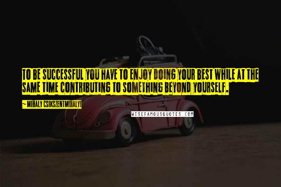 Mihaly Csikszentmihalyi Quotes: To be successful you have to enjoy doing your best while at the same time contributing to something beyond yourself.